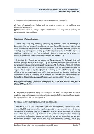 Σερδάκη Ευαγγελία - www.synodoiporos.weebly.com Σελίδα 7
A. Α. Vasiliev, Ιστορία της Βυζαντινής Αυτοκρατορίας,
324-1453, Αθήνα 1954, 70..
5 . Διαβάστε το παρακάτω παράθεμα και απαντήστε στις ερωτήσεις :
α) Ποιες πληροφορίες αντλούμε από το κείμενο σχετικά με την εμβέλεια του
βυζαντινού εμπορίου ;
β) Με ποιο νόμισμα της εποχής μας θα μπορούσε να ισοδυναμεί το βυζαντινό; Να
τεκμηριώσετε την άποψή σας
Νόμισμα και εξωτερικό εμπόριο
Κάποτε (περ. 525) ένας από τους εμπόρους της Αδούλης (λιμάνι της Αιθιοπίας), ο
Σώπατρος ήλθε για εμπορικές υποθέσεις στο νησί Ταπροβάνη (σημερινή Σρι Λάνκα,
νότια των Ινδιών). Στο νησί είχε αγκυροβολήσει κι ένα περσικό πλοίο.Οι εμποροι της
Αδούλης, ανάμεσά τους και ο Σώπατρος, αποβιβάστηκαν στη στεριά. Αποβιβάστη καν κι
οι Πέρσες, ανάμεσά τους κι ένας πρεσβευτής. Έπειτα οι άρχοντες και οι τελών της
χώρας τους δέχτηκαν και τους οδήγησαν μπροστά στο βασιλιά [...].
Ο βασιλιάς [...] διέταξε να του φέρουν τα δύο νομίσματα. Το βυζαντινό ήταν από
καθαρό χρυσάφι, λαμπερό κι όμορφο [...]. Το περσικό μιλιαρήσιο ήταν ασημένιο και
δεν μπορούσε να συγκριθεί με το χρυσό νόμισμα. [...] Ο βασιλιάς [...] επαίνεσε πολύ το
βυζαντινό νόμισμα και είπε: «Πραγματικά οι Ρωμαίοι είναι και λαμπροί και ισχυροί και
σοφοί». Και διέταξε να τιμηθεί εξαιρετικά ο Σώπατρος. Τον έβαλαν στη ράχη ενός
ελέφαντα και τον περιέφεραν στην πόλη, ενώ χτυπούσαν τα τύμπανα. Αυτά μου τα
διηγήθηκαν ο ίδιος ο Σώπατρος και οι έμποροι της Αδούλης που επισκέφθηκαν την
Ταπροβάνη. Ο Πέρσης δοκίμασε μεγάλη ταπείνωση και ντροπή όταν έγιναν αυτά..
Κοσμάς Ινδικοπλεύστης, Χριστιανική Τοπογραφία, ΧΙ, 17-19, έκδ. Wolska-Conus, τόμ. 3
(Παρίσι 1973), 349-351.
6 . Στην επόμενη ιστορική πηγή παρουσιάζεται μια πολύ σοβαρή για το Βυζάντιο
συνέπεια των αιρέσεων και της πολιτικής που ακολουθήθηκε στο πρόβλημα αυτό .
Να την εντοπίσετε και την καταγράψετε .
Πώς είδαν οι Μονοφυσίτες την πολιτική του Ηρακλείου
Ο Ηράκλειος δεν επέτρεπε στους Ορθόδοξους (Σημ.: Ο συγγραφέας, μονοφυσίτης ο ίδιος,
αποκαλεί Ορθόδοξους τους οπαδούς της αίρεσης αυτής) να παρουσιαστούν μπροστά του και
δεν δεχόταν τα παράπονά τους για τις εκκλησίες που τους είχαν αφαιρεθεί. Για το λόγο
αυτό, ο θεός της εκδίκησης [...], βλέποντας τη σκληρότητα των Ρωμαίων που σ' όλη τους
την επικράτεια λεηλατούσαν σκληρά τις εκκλησίες μας και τα μοναστήρια μας και μας
καταδίκαζαν ανελέητα, έφερε από το νότο τους γιους του Ισμαήλ (Άραβες), για να μας
 