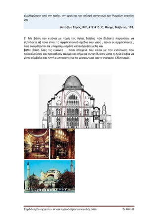 Σερδάκη Ευαγγελία - www.synodoiporos.weebly.com Σελίδα 8
ελευθερώσουν από την κακία, την οργή και τον σκληρό φανατισμό των Ρωμαίων εναντίον
μας
Μιχαήλ ο Σύρος, ΙΙ/2, 412-413, C. Mango, Βυζάντιο, 118.
7. Με βάση την εικόνα με τομή της Αγίας Σοφίας που βλέπετε παρακάτω να
εξηγήσετε α) ποιο είναι το αρχιτεκτονικό σχέδιο του ναού , ποιοι οι αρχιτέκτονες ,
πώς ονομάζονται τα υπογραμμισμένα κατακόρυφα μέλη και
β)Με βάση όλες τις εικόνες , ποια στοιχεία του ναού με την εντύπωση που
προκαλούσαν και προκαλούν ακόμα και σήμερα συνετέλεσαν ώστε η Αγία Σοφία να
γίνει σύμβολο και πηγή έμπνευσης για το μεσαιωνικό και το νεότερο Ελληνισμό ;
 