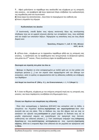 Σερδάκη Ευαγγελία - www.synodoiporos.weebly.com Σελίδα 9
7 . Αφού μελετήσετε το παράθεμα που ακολουθεί και σύμφωνα με τις ιστορικές
σας γνώσεις , να αναφέρετε α) ποιοι πρακτικοί λόγοι επέβαλαν την κωδικοποίηση
της νομοθεσίας από τον Ιουστινιανό
β ) ποια έργα την αποτελούσαν , ποιο ήταν το περιεχόμενο του καθενός και
γ) ποια η σημασία της σήμερα
Κωδικοποίηση του Δικαίου
Ο Ιουστινιανός, επειδή βρήκε τους νόμους σκοτεινούς λόγω της ανεπίτρεπτης
πληθώρας τους και σε εμφανή σύγχυση εξαιτίας των αντιφάσεών τους, τους απάλλαξε
από την αταξία των απατηλών λέξεων. Παραμέρισε τις αποκλίσεις τους και τους έδωσε
διαρκή ισχύ.
Προκόπιος, Κτίσματα I 1, έκδ. O. Veh, Μόναχο
1977, 18-19.
8. α)Ποια είναι , σύμφωνα με το παρακάτω παράθεμα αλλά και τις ιστορικές σας
γνώσεις, η κατάσταση και τα προβλήματα που αντιμετώπιζε το βυζαντινό κράτος
στα μέσα του 6ου
αιώνα ; Ποιες συνέπειες είχαν τα προβλήματα αυτά;
Οικονομία και στρατός στα μέσα του 6ου αι.
Βρήκαμε το δημόσιο να είναι καταφορτωμένο με πολλά χρέη και να έχει φτάσει στη
χειρότερη φτώχεια [...] και τον στρατό τόσο παραμελημένο από την έλλειψη των
αναγκαίων, ώστε το κράτος να σφυροκοπείται από τις αδιάκοπες εισβολές και επιδρομές
των βαρβάρων
Από Νεαρά του Ιουστίνου Β' (566 μ. Χ.), Jus Graecoromanum, τ. I, 1-2 (Νεαρά 1).
9. Τι ήταν τα θέματα, σύμφωνα με την επόμενη ιστορική πηγή και τις ιστορικές σας
γνώσεις και ποιοι παράγοντες συνέβαλαν στη δημιουργία τους ;
Γένεση των θεμάτων και επικράτηση της ελληνικής
Όταν ήταν αυτοκράτορας ο Ηράκλειος [610-641] που καταγόταν από τη Λιβύη, η
επικράτεια του Ρωμαϊκού Κράτους περιορίστηκε και ακρωτηριάστηκε τόσο στην
Ανατολή όσο και στη Δύση. Τότε οι διάδοχοι του, που δεν ήξεραν πού και πώς να
ασκήσουν την εξουσία τους,κατέτμησαν σε μικρά τμήματα τη διοίκηση τους και τα
μεγάλα στρατιωτικά σώματα και εγκατέλειψαν την προγονική τους λατινική,
υιοθετώντας την ελληνική γλώσσα [...]. Γιατί (παλιότερα) ονόμαζαν τους χιλίαρχους
λογγίνους και τους εκατόνταρχους κεντουρίωνες και τους τωρινούς στρατηγούς
κόμητες. Αλλά και η ονομασία θέμα είναι ελληνική και όχι ρωμαϊκή και προέρχεται από
τη θέση.
 