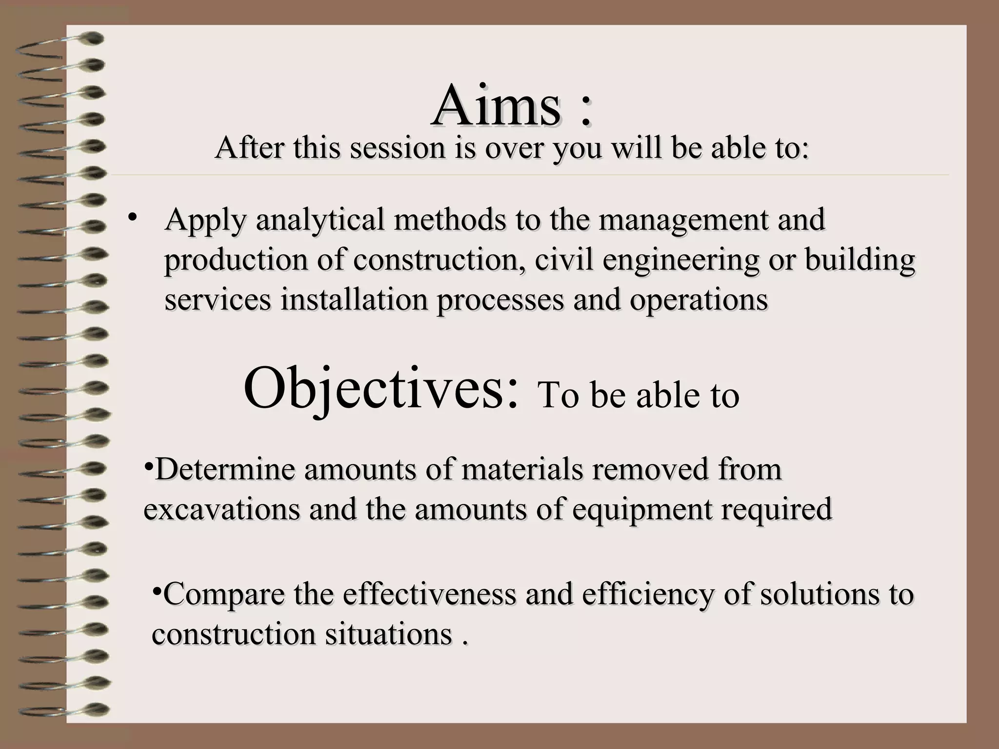 Aims : After this session is over you will be able to: Apply analytical methods to the management and production of construction, civil engineering or building services installation processes and operations Objectives:  To be able to   Determine amounts of materials removed from excavations and the amounts of equipment required  Compare the effectiveness and efficiency of solutions to  construction situations . 