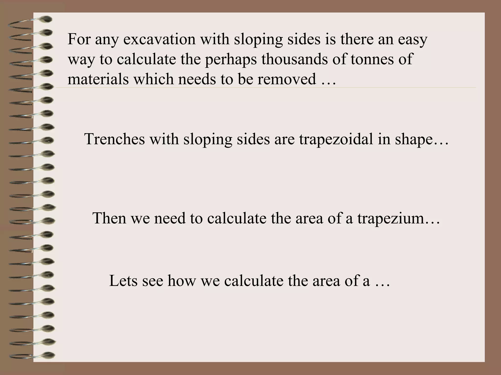 For any excavation with sloping sides is there an easy way to calculate the perhaps thousands of tonnes of materials which needs to be removed … Trenches with sloping sides are trapezoidal in shape… Then we need to calculate the area of a trapezium… Lets see how we calculate the area of a … 