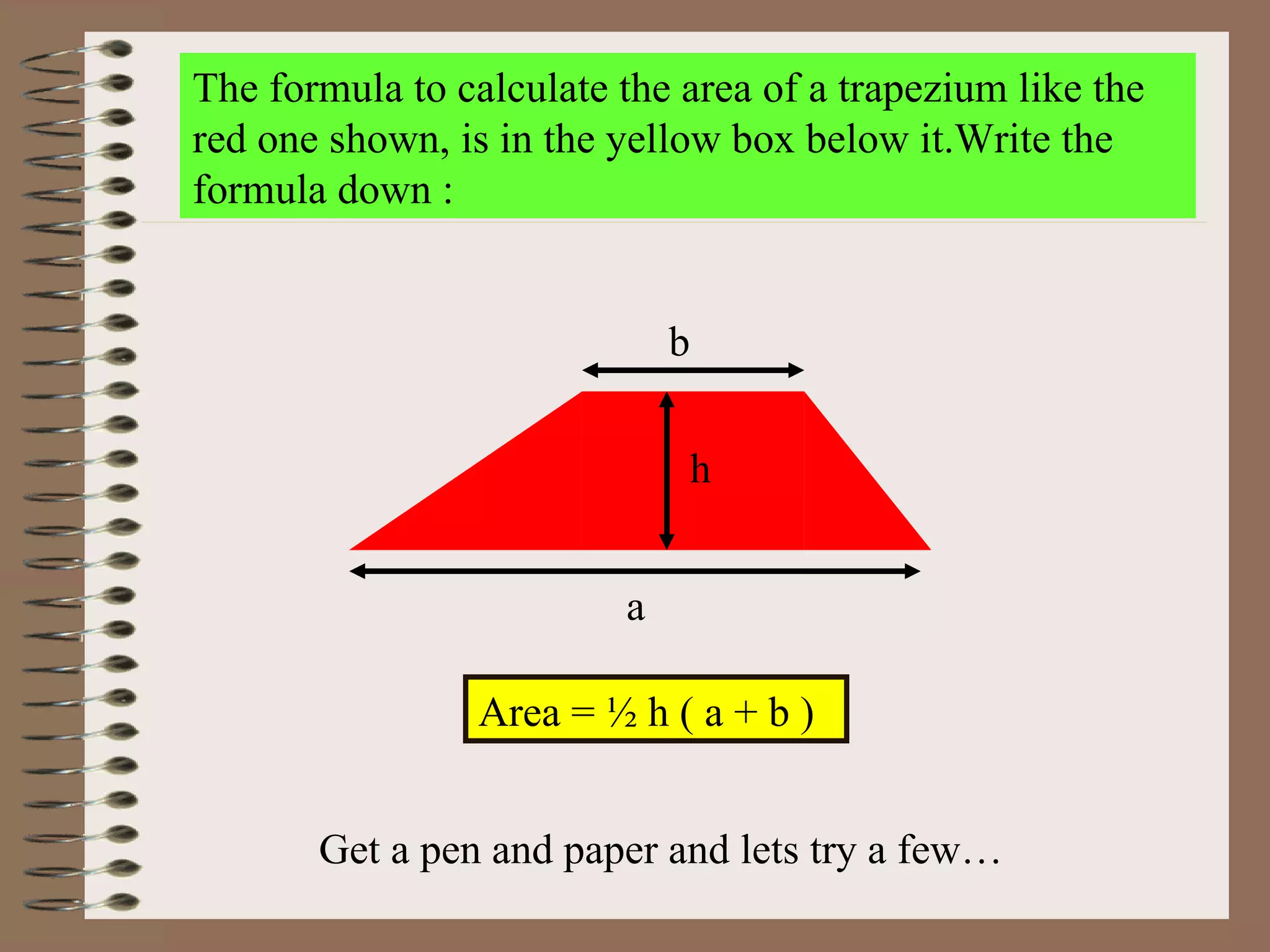 The formula to calculate the area of a trapezium like the red one shown, is in the yellow box below it.Write the formula down : Area = ½ h ( a + b )  Get a pen and paper and lets try a few… a b h 