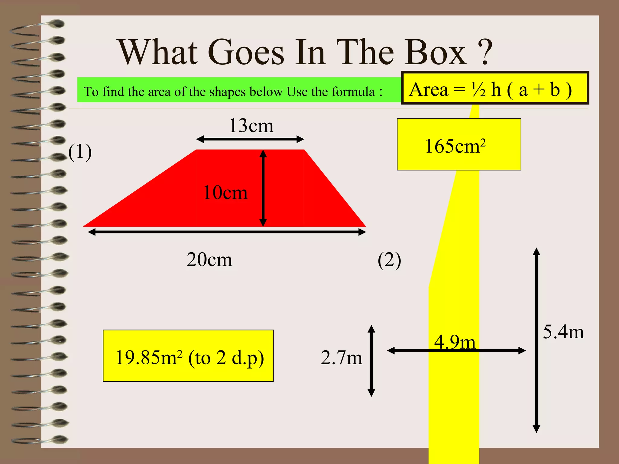 What Goes In The Box ?  To find the area of the shapes below Use the formula  : 165cm 2 19.85m 2  (to 2 d.p) Area = ½ h ( a + b )  (1) 20cm 13cm 10cm 2.7m 5.4m 4.9m (2) 