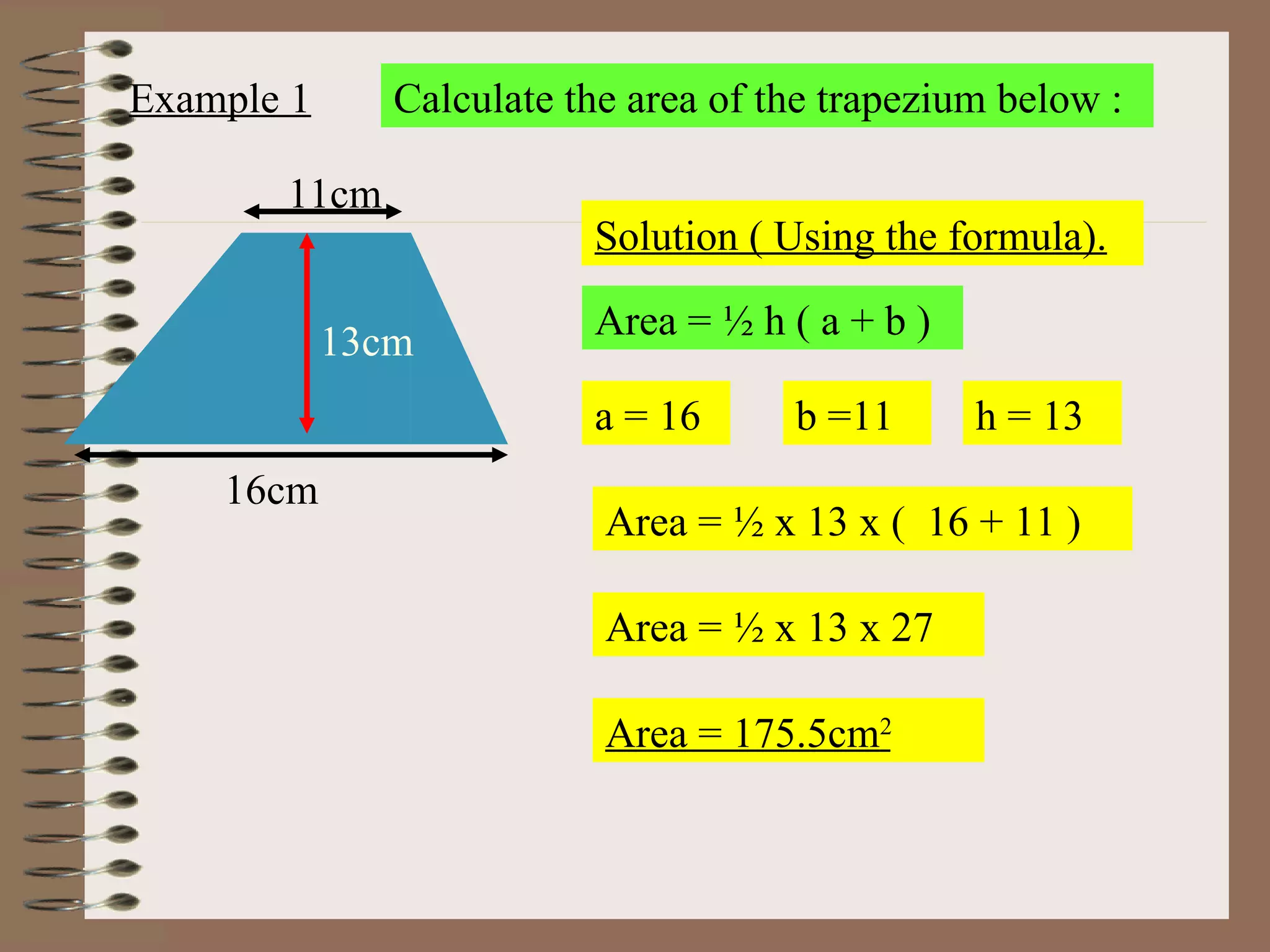 Example 1 Calculate the area of the trapezium below : Solution ( Using the formula). Area = ½ h ( a + b )  a = 16 b =11 h = 13 Area = ½ x 13 x (  16 + 11 ) Area = ½ x 13 x 27 Area = 175.5cm 2 16cm 11cm 13cm 