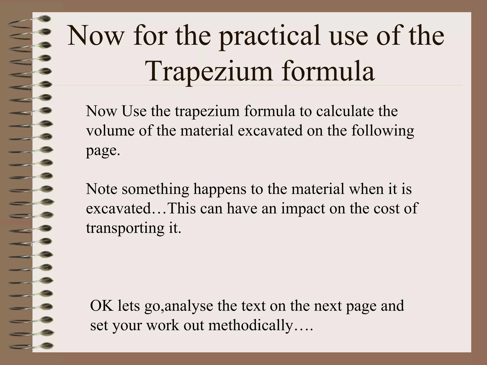 Now for the practical use of the  Trapezium formula Now Use the trapezium formula to calculate the volume of the material excavated on the following page. Note something happens to the material when it is excavated…This can have an impact on the cost of transporting it. OK lets go,analyse the text on the next page and set your work out methodically…. 
