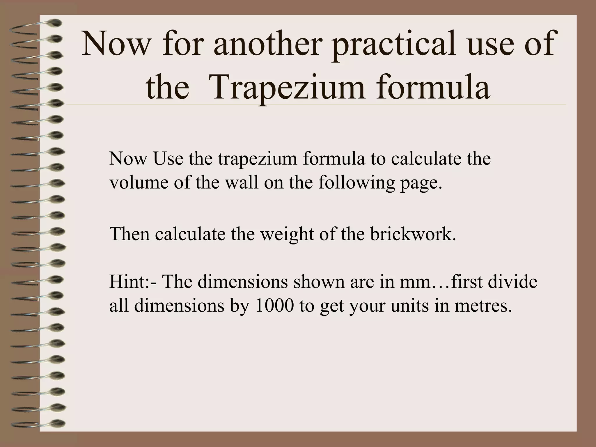 Now for another practical use of the  Trapezium formula Now Use the trapezium formula to calculate the volume of the wall on the following page. Then calculate the weight of the brickwork. Hint:- The dimensions shown are in mm…first divide all dimensions by 1000 to get your units in metres.  