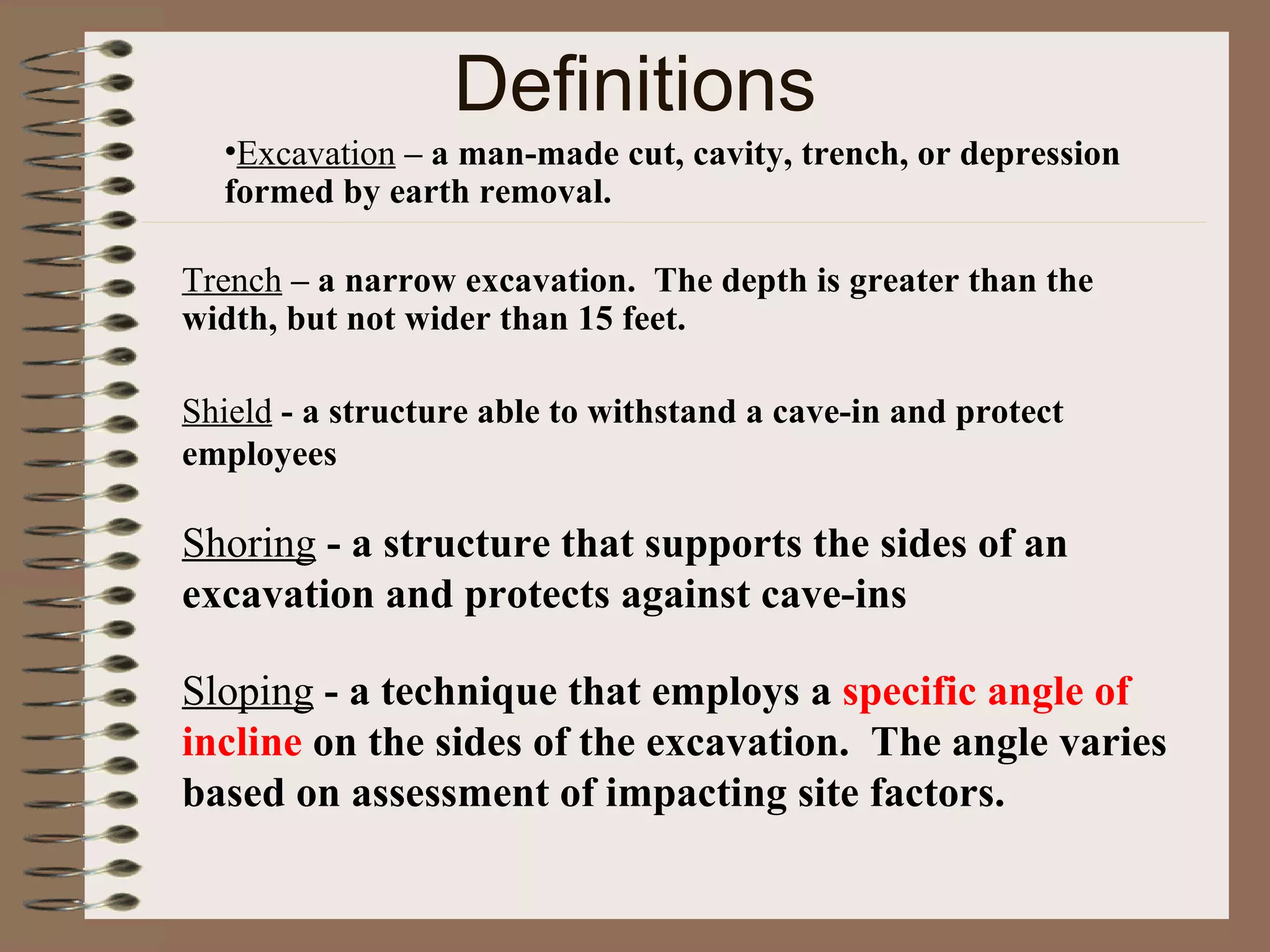Definitions Excavation   – a   man-made cut, cavity, trench, or depression formed by earth removal. Trench   – a narrow excavation.  The depth is greater than the width, but not wider than 15 feet. Shield  - a structure able to withstand a cave-in and protect employees Shoring  - a structure that supports the sides of an excavation and protects against cave-ins Sloping  - a technique that employs a  specific angle of incline  on the sides of the excavation.  The angle varies based on assessment of impacting site factors. 