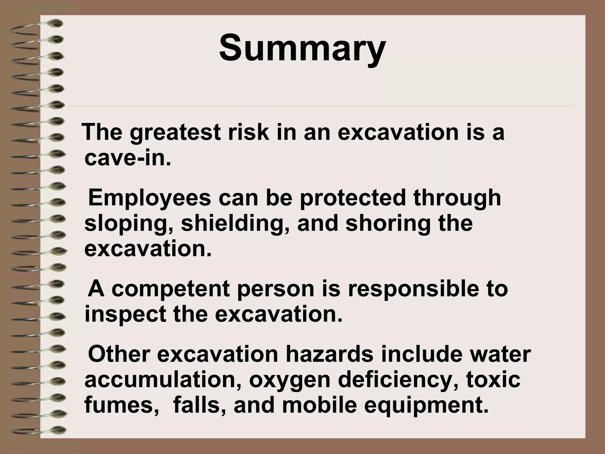 Summary The greatest risk in an excavation is a cave-in. Employees can be protected through sloping, shielding, and shoring the excavation. A competent person is responsible to inspect the excavation.  Other excavation hazards include water accumulation, oxygen deficiency, toxic fumes,  falls, and mobile equipment. 