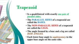 Trapezoid
• Is a quadrilateral with exactly one pair of
parallel sides.
• The PARALLEL SIDES of a trapezoid are
called the BASES.
• The NON-PARALLEL SIDES of a trapezoid
are called the LEGS.
• The angle formed by a base and a leg are called
BASE ANGLES.
• Each lower base angle is supplementary to the
upper base angle on the same side.
 