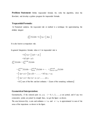 Problem Statement: Define trapezoidal formula for, write the algorithm, draw the
flowchart, and develop a python program for trapezoidal formula.
Trapezoidal Formula:
In Numerical analysis, the trapezoidal rule or method is a technique for approximating the
definite integral.
∫ 𝑓( 𝑥) 𝑑𝑥
𝑥𝑛
𝑥0
= h 1.y0 +
1
2
∆𝑦0
It is also known as trapezium rule.
In general Integration formula when n=1 its trapezoidal rule is
= h 1.y0 +
1
2
(𝑦1 − 𝑦0
= h/2 (y0 + y1)
∫ 𝑓( 𝑥) 𝑑𝑥
𝑥n
𝑥0
= ∫ 𝑓( 𝑥) 𝑑𝑥
𝑥0+𝑛ℎ
𝑥0
= ∫ 𝑓( 𝑥) 𝑑𝑥
𝑥0+ℎ
𝑥0
+ ∫ 𝑓( 𝑥) 𝑑𝑥 + ⋯.
𝑥0+2ℎ
𝑥0+ℎ
+ ∫ 𝑓( 𝑥) 𝑑𝑥
𝑥0+𝑛ℎ
𝑥0+( 𝑛−1)ℎ
=
ℎ
2
(y0+ y1) +
ℎ
2
(y1+y2) + …….. + h/2 (yn-1 + yn)
=
ℎ
2
(y0+ y1) + 2(y1+y2+ y3+ y4+…….. yn-1)
= h/2 sum of the first and last ordinates + 2(sum of the remaining ordinates)
Geometrical Interpretation:
Geometrically, if the ordered pairs (x1, y1), i = 0, 1, 2,…….,n are potted, and if any two
consecutive points are joined by straight lines, we get the figure as shown.
The area between f(x), x-axis and ordinates x = x0 and x = xn is approximated to sum of the
areas of the trapeziums as shown in the figure.
 