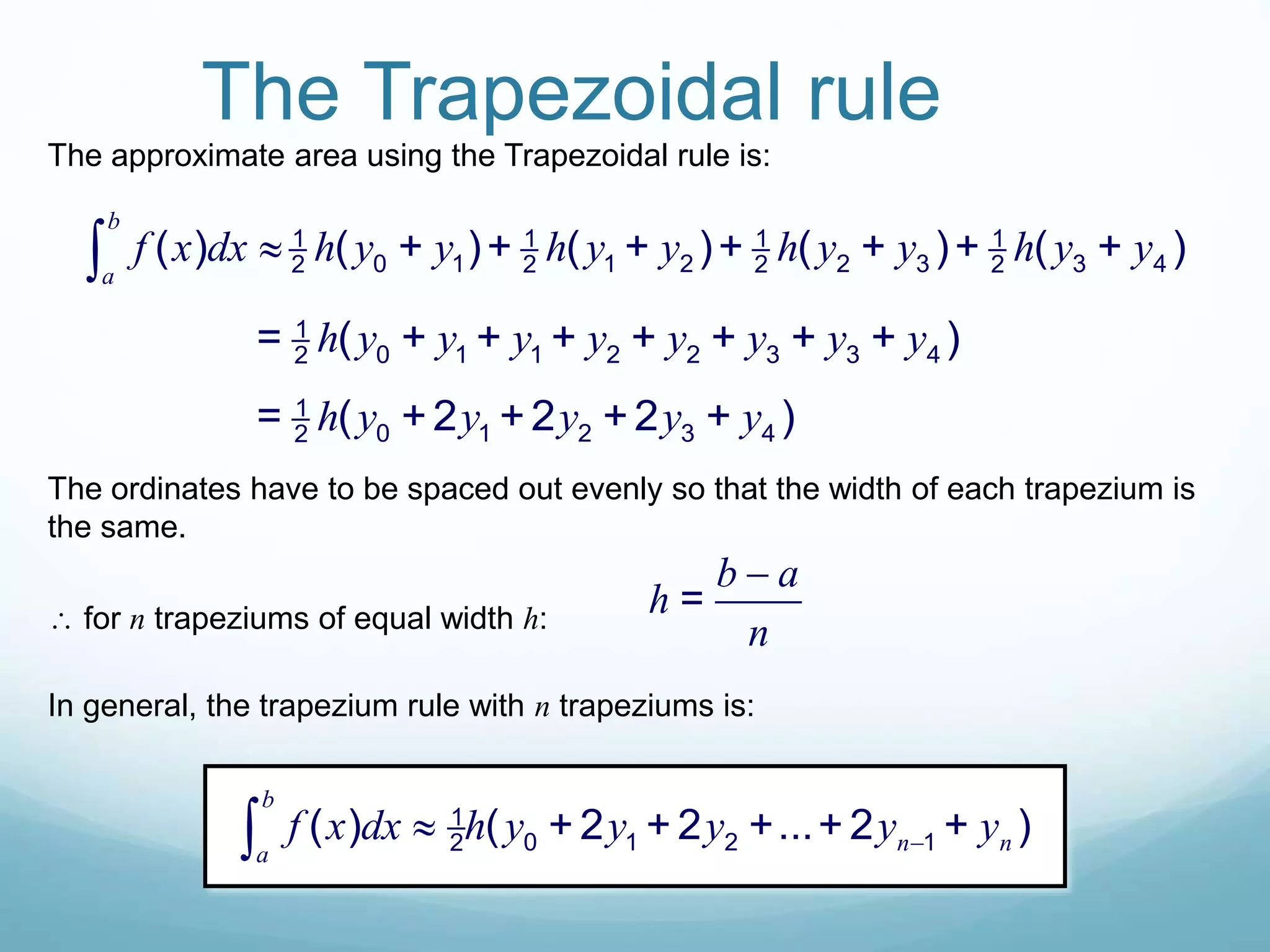 The Trapezoidal rule
The approximate area using the Trapezoidal rule is:
1 1 1 1
0 1 1 2 2 3 3 42 2 2 2( ) ( + )+ ( + )+ ( + )+ ( + )
b
a
f x dx h y y h y y h y y h y y
1
0 1 1 2 2 3 3 42= ( + + + + + + + )h y y y y y y y y
1
0 1 2 3 42= ( +2 +2 +2 + )h y y y y y
The ordinates have to be spaced out evenly so that the width of each trapezium is
the same.
 for n trapeziums of equal width h:
=
b a
h
n

In general, the trapezium rule with n trapeziums is:
1
0 1 2 12( ) ( + 2 + 2 +...+ 2 + )
b
n na
f x dx h y y y y y
 