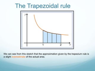 The Trapezoidal rule
x
y
We can see from this sketch that the approximation given by the trapezium rule is
a slight overestimate of the actual area.
21
 