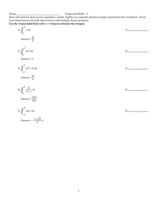 Name___________________________________ Trapezoidal Rule - 1
Show all work for short answer questions , neatly, legibly on a separate sheet(s) of paper attached to this worksheet.  Circle
your final answers for both short answer and multiple choice questions.
Use the Trapezoidal Rule with n = 4 steps to estimate the integral.
1)
5
0
x dx∫ 1)
Answer:
25
2
2)
2
0
4x2 dx∫ 2)
Answer: 11
3)
1
-1
(x2 + 5) dx∫ 3)
Answer:
43
4
4)
1
0
8
1 + x
 dx∫ 4)
Answer:
1171
210
5)
0
-π
sin x dx∫ 5)
Answer: - 
1 +  2
4
 π
1
 