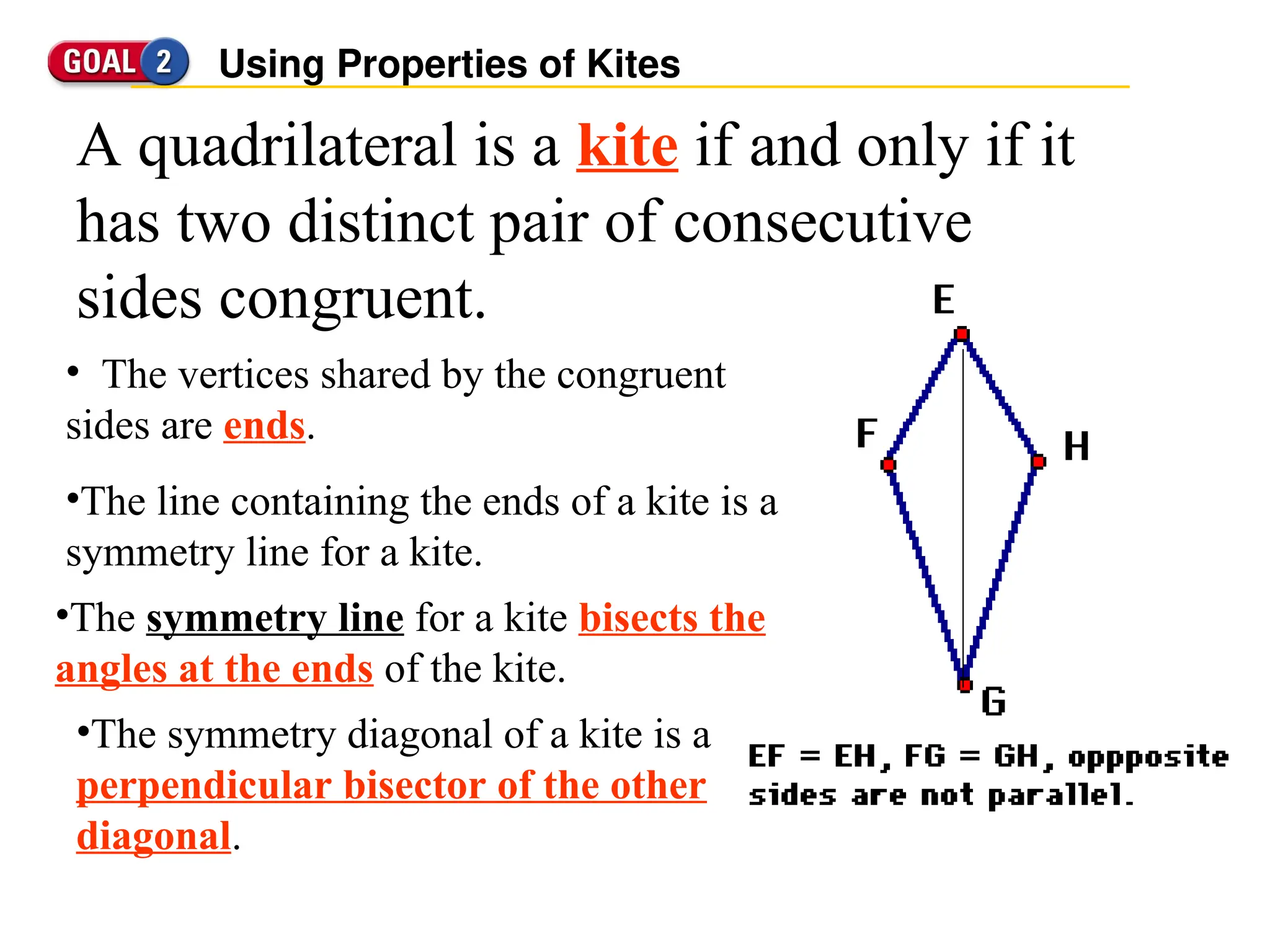 Using Properties of Kites
A quadrilateral is a kite if and only if it
has two distinct pair of consecutive
sides congruent.
• The vertices shared by the congruent
sides are ends.
•The symmetry diagonal of a kite is a
perpendicular bisector of the other
diagonal.
•The line containing the ends of a kite is a
symmetry line for a kite.
•The symmetry line for a kite bisects the
angles at the ends of the kite.
 