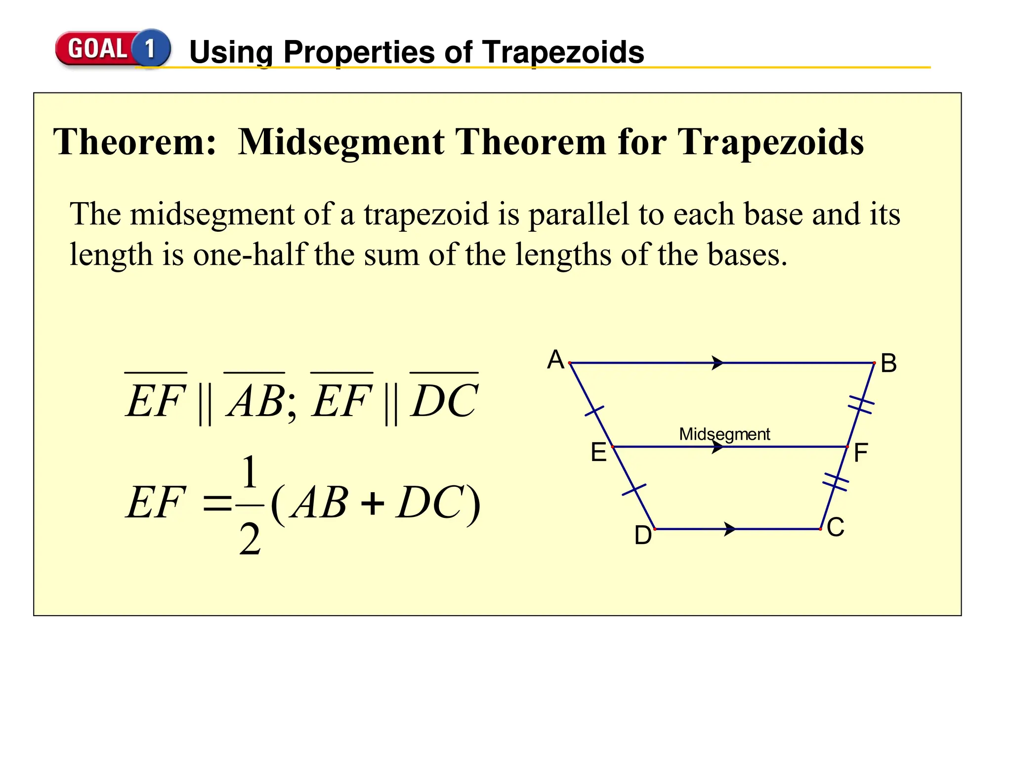 Using Properties of Trapezoids
Theorem: Midsegment Theorem for Trapezoids
The midsegment of a trapezoid is parallel to each base and its
length is one-half the sum of the lengths of the bases.
Midsegment
A B
C
D
E F
)
(
2
1
||
;
||
DC
AB
EF
DC
EF
AB
EF


 