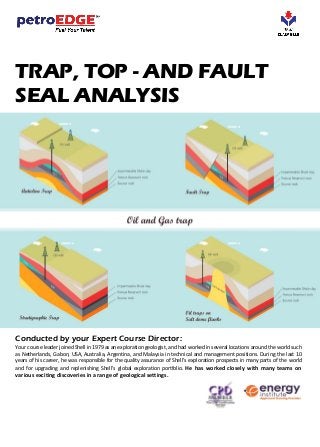 TRAP, TOP - AND FAULT
SEAL ANALYSIS
Conducted by your Expert Course Director:
Your course leader joined Shell in 1979 as an exploration geologist, and had worked in several locations around the world such
as Netherlands, Gabon, USA, Australia, Argentina, and Malaysia in technical and management positions. During the last 10
years of his career, he was responsible for the quality assurance of Shell’s exploration prospects in many parts of the world
and for upgrading and replenishing Shell’s global exploration portfolio. He has worked closely with many teams on
various exciting discoveries in a range of geological settings.
 
