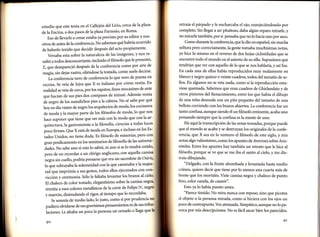 otros de antes de la conferencia. No sabemos qué habría ocurrido
propiamente'
de haberlo tenido que decidir después del acto
reversaba esta sobre lanat:ualeza de las imágenes, y nos

retraia el párpado y le encharcaba el ojo, enrojeciéndoselo por
completo. Sin llegar a ser pitañoso, daba algún reparo mirarle, y
no mirarle también, por si pensaba que no lo hacía uno por asco.
Como durante la conferencia, que la dio en español, sin mucha
soltura pero correctamente, la gente tomaba muchísimas notas,
yo hice 1o mismo en el reverso de dos hojas ciclostiladas que se

todos desconcertante, incluido elfilósofo que le presentó'
Z, qtedesapareció después de la conferencia como por arte de
decirse'
magia, sin dejar rastro, oliéndose la tostada, como suele
en
La conferencia tuvo de conferencia 1o que tuvo de puesta
vestía' En
Se veía de lejos que X es italiano por cómo

blanco y negro quince o veinte cuadros, todos del tamaño de sellos. En algunos no se veía nada, como si la reproducción estu-

veía de cerca, por los zapatos, finos mocasines de ante

viese quemada. Sabemos que eran cuadros de Ghirlandaio y de

que hacían de sus pies dos compases de minué' Además vestía
á. ,r.gro de los susodichos pies a la cabeza'No sé sabe por qué
hoy et día visten de negro los arquitectos de moda' los cocineros
y la mayor parte de los filósofos de moda' lo que nos

otros pintores del Renacimiento, entre los que había el dibujo
de una niña desnuda con un pito pequeño del tamaño de una

estudio que este tenía en el Callejón del Lirio, cerca de laplaza
Roma'
de la Encina, a dos pasos de laplazaFarnesio, en
y nosEso de llevarle a cenaÍ estaba ya previsto por su editor

'

sultó

a

escena.

realidad

se

de moda

la arhace suponer que tiene que ver más con la moda que con

quitectura, la gastronomia ola filosofla, ciencias a todas luces
Espoco firmes. Que X está de moda en Europa, e incluso en los
pero con
tados Unidos, no tiene duda. Es filósofo de minorías'

encontró todo el mundo en el asiento de su silla. Supusimos que
tendrían que ver con aquello de lo que se nos hablaría, y así fue.
En cada una de ellas había reproducidos muy malamente en

bellota corriendo con los brazos abiertos. La conferencia fue un
tanto confusa, aunque siendo él un filósofo eminente, acaba uno
pensando siempre que la confusa es la mente de uno.
He aquí la transcripción de las notas tomadas, porque puede
que el mundo se acabe y se destruyan los originales de la confe-

rencia, que X sea en lo venturo el filósofo de este siglo, y mis

gran predicamento en los seminarios de filosoffa de las universi
creído,
dades. No sabe uno si esto lo sabrá, ni aun si se lo tendrá
pero de no recordar a un clérigo anglicano, con aquella camisal

notas algo valiosísimo, como los apuntes de Averroes sobre Aris-

cuello, podría Pensarse que era un sacerdote de Osiris'
majes1o lre subrayabala solemnidad con la que caminabayla
con'l
tad que imprimía a sus gestos, todos ellos ejecutados con
cielo,'
vicción y ceremonia. sólo le faltaba levantar los brazos al

traía dibujando.

t.g.u ri,

negrai
El chaleco de color tostado, elegantísimo sobre la camisa
IV' negro
remitía a esos colores metaffsicos de la corte de Felipe
y marrón, disimulando el rigor, al tiempo que 1o recordaba'

medio lado,1o justo, como si por prudencia
pudiera olvidarse de sus gravísimos pensamientos ni de sus trib
que
laciones. Le afeaba un poco la persona un orzuelo o llaga
Se sonreía de

9o

tóteles. Entre los apuntes hay también un retrato que le hice al
filósofo, porque se ve que se me iba el santo al cielo, y me dis-

"Delgado, con la frente abombada y levantada hasta medio
cráneo, quiero decir que tiene por lo menos una cuarta más de
frente que los mortales. Viste camisa negra y chaleco de punto
fino, color canela, de casmir".
Esto ya lo había puesto antes.
"Parece tímido. No mira nunca con reposo, sino que picotea

al objeto o la persona mirada, como si hiciera con los ojos un
poco de contrapunto.Voz atenuada. Simpático, aunque no lo parezca por mis descripciones. No es f,ácil sacar bien los parecidos.
91

 