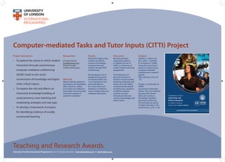 Computer-mediated Tasks and Tutor Inputs (CITTI) Project
Project description
•	 To explore the extent to which student
interaction through asynchronous
computer-mediated conferencing
(ACMC) leads to the social
construction of knowledge and higher
order critical inquiry.
•	 To explore the role and effects on
interactive knowledge-building of
social presence, tutor teaching and
moderating strategies and task type
•	 To develop a framework of analysis
for identifying evidence of socially
constructed learning
Methods
Mixed methods approach:
quantitative and qualitative
data collection; coding
and analysis of conference
transcripts; semi-structured
interviews; analysis of
students’evaluations
Results
We found evidence that
students are able to
construct knowledge
and learn from one
another through ACM
conferencing.
We developed a set of
analytical instruments
to evaluate ACMC and
a set of guidelines and
recommendations
for course tutors and
designers on effective
ways to design tasks and
moderate discussions.
Outputs
Hopkins, J., Gibson, W.,
Ros i Solé, C., Savvides,
N., & Starkey, H. (2008).
Interaction and critical
inquiry in asynchronous
computer-mediated
conferencing: a research
agenda.
Open Learning, 23(1), 29
- 42.
Starkey, H., & Savvides, N.
(2009).
Learning for Citizenship
Online: How Can Students
Develop Intercultural
Skills and Construct
Knowledge Together?
Learning and Teaching:
The International Journal
of Higher Education in the
Social Sciences, 2(3), 31-49.
Teaching and Research Awards
University of London International Programmes Centre for Distance Education www.cde.london.ac.uk and cde@london.ac.uk
Discussion
We have provided
supporting evidence
to validate the use of
ACMC on University of
London distance learning
programmes.
The findings are of
particular interest to
teachers of social studies
including citizenship and
history since this field is
characterised by debate
and discussion. Students
in different political
contexts can learn
intercultural skills and
construct knowledge with
others online.
Researchers
Dr Hugh Starkey
h.starkey@ioe.ac.uk
Nicola Savvides
Institute of Education
 