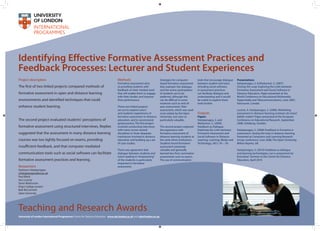Identifying Effective Formative Assessment Practices and
Feedback Processes: Lecturer and Student Experiences
Project description
The first of two linked projects compared methods of
formative assessment in open and distance learning
environments and identified techniques that could
enhance student learning.
The second project evaluated students' perceptions of
formative assessment using structured interviews. Replies
suggested that the assessment in many distance learning
courses was too tightly focused on exams, providing
insufficient feedback, and that computer mediated
communication tools such as social software can facilitate
formative assessment practices and learning.
Methods
Formative assessment aims
at providing students with
feedback on their marked work
that will enable them to engage
with their studies and improve
their performance.
These two linked projects
set out to explore tutors’
and students’experiences of
formative assessment in distance
education, and to recommend
good practice. The first project
involved conducting interviews
with tutors across several
disciplines in three disparate
institutions involved in distance
education and building up a set
of case studies.
There was agreement that
dialogue between students and
tutors leading to“empowering”
of the students is particularly
important in formative
assessment.
Strategies for computer-
based formative assessment
that maintain this dialogue
and the active participation
of students are to be
preferred, although this
can be difficult in some
instances such as end-of-
year assessments. Peer
assessment, which was used
most widely by the Open
University, was seen as
particularly valuable.
The second project explored
the experience with
formative assessment of
distance learning students at
the same three institutions.
Students found formative
assessment extremely
valuable and generally
learned less from summative
assessments such as exams.
The use of communication
Teaching and Research Awards
University of London International Programmes Centre for Distance Education www.cde.london.ac.uk and cde@london.ac.uk
tools that encourage dialogue
between student and tutor,
including social software,
in assessment practices
can facilitate dialogue and
understanding and it would
be useful to explore these
tools further.
Outputs
Papers
Hatzipanagos, S. and
Warburton, S. (2009).
Feedback as Dialogue:
Exploring the Links between
Formative Assessment and
Social Software in Distance
Learning. Learning, Media and
Technology, 34(1), 45 – 59.
Researchers
Stylianos Hatzipanagos
s.hatzipanagos@kcl.ac.uk
Paul Black
Ana Lucena
Steve Warburton
King's College London
Bob McCormick
Open University
	Presentations
	 Hatzipanagos, S. & Warburton, S. (2007).
Closing the Loop: Exploring the Links between
Formative Assessment and Social Software in
Distance Education. Paper presented at the
World Conference on Educational Multimedia,
Hypermedia and Telecommunications, June 2007,
Vancouver, Canada
	 Lucena, A. Hatzipanagos, S. (2008). Rethinking
assessment in distance learning contexts: do tutors’
beliefs matter? Paper presented at the European
Conference on Educational Research, September
2008, Göteborg, Sweden.
	 Hatzipanagos, S. (2008) Feedback in formative e‐
assessment: closing the loop in distance learning.
Presented at Computers and Learning Research
Group conference, June 2008, The Open University,
Milton Keynes, UK.
	 Hatzipanagos, S. (2010) Feedback as dialogue
and learning technologies: can e-assessment be
formative? Seminar at the Centre for Distance
Education, April 2010
	
 