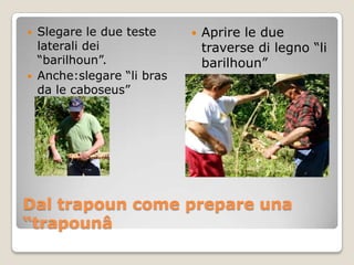    Slegare le due teste        Aprire le due
    laterali dei                 traverse di legno “li
    “barilhoun”.                 barilhoun”
   Anche:slegare “li bras
    da le caboseus”




Dal trapoun come prepare una
“trapounâ
 