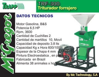 TRF-300
               Triturador forrajero
DATOS TECNICOS

Motor Gasolina, B&S
Potencia 6,5 HP
Rpm, 3600
Cantidad de Cuchillas 2
Cantidad de martillos 10, Movil
Capacidad de deposito 3.8 lts
Capacidad Kg x Hora 600/1000
Espesor de la Chapa 4 mm
Pintura Electroestatica , en polvo
Fabricada en Brazil
Alimenta 38 animales x hora


                                     By Mc Technology, S.A
 