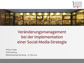 Veränderungsmanagement
bei der Implementation
einer Social-Media-Strategie
Markus Trapp
SUB Hamburg
Bibliothekartag Nürnberg – 27. Mai 2015
 