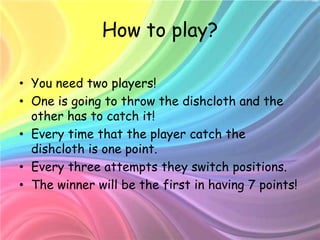 How to play?

• You need two players!
• One is going to throw the dishcloth and the
  other has to catch it!
• Every time that the player catch the
  dishcloth is one point.
• Every three attempts they switch positions.
• The winner will be the first in having 7 points!
 