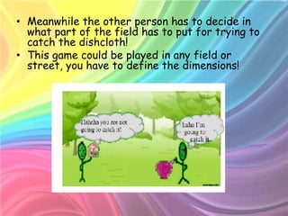 • Meanwhile the other person has to decide in
  what part of the field has to put for trying to
  catch the dishcloth!
• This game could be played in any field or
  street, you have to define the dimensions!
 