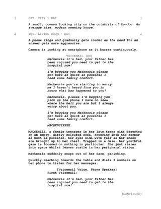 1 EXT. CITY - DAY 1
A small, common looking city on the outskirts of London. An
average size, modern seeming house.
2 INT. LIVING ROOM - DAY 2
A phone rings and gradually gets louder as the need for an
answer gets more aggressive.
Camera is looking at smartphone as it buzzes continuously.
VOICEMAIL (OC)
Mackenzie it’s bad, your father has
been injured you need to get to the
hospital now!
I’m begging you Mackenzie please
get here as quick as possible I
need some family comfort.
Mackenzie you’re starting to worry
me I haven’t heard from you in
hours what has happened to you?
Mackenzie, please I’m begging you
pick up the phone I have no idea
where the hell you are but I always
worry about you.
I’m begging you Mackenzie please
get here as quick as possible I
need some family comfort.
MACKENZIEEEE.
MACKENZIE, a female teenager in her late teens sits deserted
on an empty, darkly coloured sofa, cowering into the corner
as much as possible, her eyes wide with fear as her knees
are brought up to her chest. Trapped in a daze, her youthful
gaze is focused on nothing in particular. She just stares
into space whilst leaves rustle in her peripheral vision.
Mackenzie suddenly snaps out of her daze, panicking.
Quickly reaching towards the table and dials 3 numbers on
her phone to listen for her messages.
[Voicemail Voice, Phone Speaker]
First Voicemail:
Mackenzie it’s bad, your father has
been injured you need to get to the
hospital now!
(CONTINUED)
 
