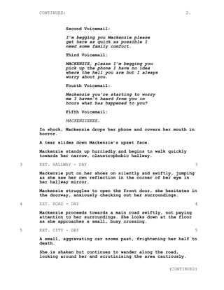 CONTINUED: 2.
Second Voicemail:
I’m begging you Mackenzie please
get here as quick as possible I
need some family comfort.
Third Voicemail:
MACKENZIE, please I’m begging you
pick up the phone I have no idea
where the hell you are but I always
worry about you.
Fourth Voicemail:
Mackenzie you’re starting to worry
me I haven’t heard from you in
hours what has happened to you?
Fifth Voicemail:
MACKENZIEEEE.
In shock, Mackenzie drops her phone and covers her mouth in
horror.
A tear slides down Mackenzie’s upset face.
Mackenzie stands up hurriedly and begins to walk quickly
towards her narrow, claustrophobic hallway.
3 EXT. HALLWAY - DAY 3
Mackenzie put on her shoes on silently and swiftly, jumping
as she saw her own reflection in the corner of her eye in
her hallway mirror.
Mackenzie struggles to open the front door, she hesitates in
the doorway, anxiously checking out her surroundings.
4 EXT. ROAD - DAY 4
Mackenzie proceeds towards a main road swiftly, not paying
attention to her surroundings. She looks down at the floor
as she approaches a small, busy crossing.
5 EXT. CITY - DAY 5
A small, aggravating car zooms past, frightening her half to
death.
She is shaken but continues to wander along the road,
looking around her and scrutinising the area cautiously.
(CONTINUED)
 