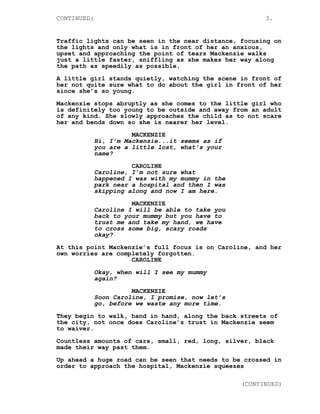 CONTINUED: 3.
Traffic lights can be seen in the near distance, focusing on
the lights and only what is in front of her an anxious,
upset and approaching the point of tears Mackenzie walks
just a little faster, sniffling as she makes her way along
the path as speedily as possible.
A little girl stands quietly, watching the scene in front of
her not quite sure what to do about the girl in front of her
since she’s so young.
Mackenzie stops abruptly as she comes to the little girl who
is definitely too young to be outside and away from an adult
of any kind. She slowly approaches the child as to not scare
her and bends down so she is nearer her level.
MACKENZIE
Hi, I’m Mackenzie...it seems as if
you are a little lost, what’s your
name?
CAROLINE
Caroline, I’m not sure what
happened I was with my mummy in the
park near a hospital and then I was
skipping along and now I am here.
MACKENZIE
Caroline I will be able to take you
back to your mummy but you have to
trust me and take my hand, we have
to cross some big, scary roads
okay?
At this point Mackenzie’s full focus is on Caroline, and her
own worries are completely forgotten.
CAROLINE
Okay, when will I see my mummy
again?
MACKENZIE
Soon Caroline, I promise, now let’s
go, before we waste any more time.
They begin to walk, hand in hand, along the back streets of
the city, not once does Caroline’s trust in Mackenzie seem
to waiver.
Countless amounts of cars, small, red, long, silver, black
made their way past them.
Up ahead a huge road can be seen that needs to be crossed in
order to approach the hospital, Mackenzie squeezes
(CONTINUED)
 