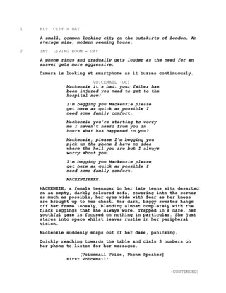 1 EXT. CITY - DAY
A small, common looking city on the outskirts of London. An
average size, modern seeming house.
2 INT. LIVING ROOM - DAY
A phone rings and gradually gets louder as the need for an
answer gets more aggressive.
Camera is looking at smartphone as it buzzes continuously.
VOICEMAIL (OC)
Mackenzie it’s bad, your father has
been injured you need to get to the
hospital now!
I’m begging you Mackenzie please
get here as quick as possible I
need some family comfort.
Mackenzie you’re starting to worry
me I haven’t heard from you in
hours what has happened to you?
Mackenzie, please I’m begging you
pick up the phone I have no idea
where the hell you are but I always
worry about you.
I’m begging you Mackenzie please
get here as quick as possible I
need some family comfort.
MACKENZIEEEE.
MACKENZIE, a female teenager in her late teens sits deserted
on an empty, darkly coloured sofa, cowering into the corner
as much as possible, her eyes wide with fear as her knees
are brought up to her chest. Her dark, baggy sweater hangs
off her frame loosely, blending almost completely with the
black leggings that she always wore. Trapped in a daze, her
youthful gaze is focused on nothing in particular. She just
stares into space whilst leaves rustle in her peripheral
vision.
Mackenzie suddenly snaps out of her daze, panicking.
Quickly reaching towards the table and dials 3 numbers on
her phone to listen for her messages.
[Voicemail Voice, Phone Speaker]
First Voicemail:
(CONTINUED)
 