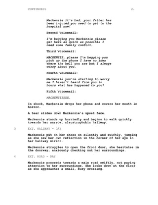 CONTINUED: 2.
Mackenzie it’s bad, your father has
been injured you need to get to the
hospital now!
Second Voicemail:
I’m begging you Mackenzie please
get here as quick as possible I
need some family comfort.
Third Voicemail:
MACKENZIE, please I’m begging you
pick up the phone I have no idea
where the hell you are but I always
worry about you.
Fourth Voicemail:
Mackenzie you’re starting to worry
me I haven’t heard from you in
hours what has happened to you?
Fifth Voicemail:
MACKENZIEEEE.
In shock, Mackenzie drops her phone and covers her mouth in
horror.
A tear slides down Mackenzie’s upset face.
Mackenzie stands up hurriedly and begins to walk quickly
towards her narrow, claustrophobic hallway.
3 EXT. HALLWAY - DAY
Mackenzie put on her shoes on silently and swiftly, jumping
as she saw her own reflection in the corner of her eye in
her hallway mirror.
Mackenzie struggles to open the front door, she hesitates in
the doorway, anxiously checking out her surroundings.
4 EXT. ROAD - DAY
Mackenzie proceeds towards a main road swiftly, not paying
attention to her surroundings. She looks down at the floor
as she approaches a small, busy crossing.
 