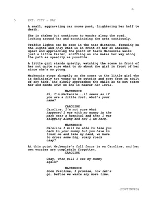 3.
5 EXT. CITY - DAY
A small, aggravating car zooms past, frightening her half to
death.
She is shaken but continues to wander along the road,
looking around her and scrutinising the area cautiously.
Traffic lights can be seen in the near distance, focusing on
the lights and only what is in front of her an anxious,
upset and approaching the point of tears Mackenzie walks
just a little faster, sniffling as she makes her way along
the path as speedily as possible.
A little girl stands quietly, watching the scene in front of
her not quite sure what to do about the girl in front of her
since she’s so young.
Mackenzie stops abruptly as she comes to the little girl who
is definitely too young to be outside and away from an adult
of any kind. She slowly approaches the child as to not scare
her and bends down so she is nearer her level.
MACKENZIE
Hi, I’m Mackenzie...it seems as if
you are a little lost, what’s your
name?
CAROLINE
Caroline, I’m not sure what
happened I was with my mummy in the
park near a hospital and then I was
skipping along and now I am here.
MACKENZIE
Caroline I will be able to take you
back to your mummy but you have to
trust me and take my hand, we have
to cross some big, scary roads
okay?
At this point Mackenzie’s full focus is on Caroline, and her
own worries are completely forgotten.
CAROLINE
Okay, when will I see my mummy
again?
MACKENZIE
Soon Caroline, I promise, now let’s
go, before we waste any more time.
(CONTINUED)
 