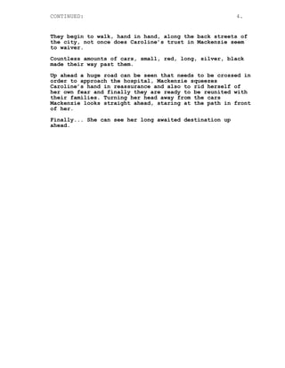 CONTINUED: 4.
They begin to walk, hand in hand, along the back streets of
the city, not once does Caroline’s trust in Mackenzie seem
to waiver.
Countless amounts of cars, small, red, long, silver, black
made their way past them.
Up ahead a huge road can be seen that needs to be crossed in
order to approach the hospital, Mackenzie squeezes
Caroline’s hand in reassurance and also to rid herself of
her own fear and finally they are ready to be reunited with
their families. Turning her head away from the cars
Mackenzie looks straight ahead, staring at the path in front
of her.
Finally... She can see her long awaited destination up
ahead.
 