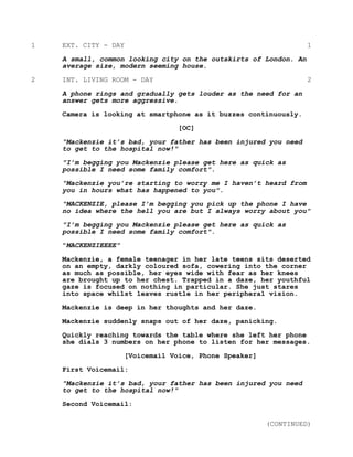 1 EXT. CITY - DAY 1
A small, common looking city on the outskirts of London. An
average size, modern seeming house.
2 INT. LIVING ROOM - DAY 2
A phone rings and gradually gets louder as the need for an
answer gets more aggressive.
Camera is looking at smartphone as it buzzes continuously.
[OC]
"Mackenzie it’s bad, your father has been injured you need
to get to the hospital now!"
"I’m begging you Mackenzie please get here as quick as
possible I need some family comfort".
"Mackenzie you’re starting to worry me I haven’t heard from
you in hours what has happened to you".
"MACKENZIE, please I’m begging you pick up the phone I have
no idea where the hell you are but I always worry about you"
"I’m begging you Mackenzie please get here as quick as
possible I need some family comfort".
"MACKENZIEEEE"
Mackenzie, a female teenager in her late teens sits deserted
on an empty, darkly coloured sofa, cowering into the corner
as much as possible, her eyes wide with fear as her knees
are brought up to her chest. Trapped in a daze, her youthful
gaze is focused on nothing in particular. She just stares
into space whilst leaves rustle in her peripheral vision.
Mackenzie is deep in her thoughts and her daze.
Mackenzie suddenly snaps out of her daze, panicking.
Quickly reaching towards the table where she left her phone
she dials 3 numbers on her phone to listen for her messages.
[Voicemail Voice, Phone Speaker]
First Voicemail:
"Mackenzie it’s bad, your father has been injured you need
to get to the hospital now!"
Second Voicemail:
(CONTINUED)
 