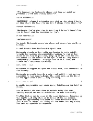 CONTINUED: 2.
"I’m begging you Mackenzie please get here as quick as
possible I need some family comfort".
Third Voicemail:
"MACKENZIE, please I’m begging you pick up the phone I have
no idea where the hell you are but I always worry about you"
Fourth Voicemail:
"Mackenzie you’re starting to worry me I haven’t heard from
you in hours what has happened to you".
Fifth Voicemail:
"MACKENZIEEEE"
In shock, Mackenzie drops her phone and covers her mouth in
horror.
A tear slides down Mackenzie’s upset face.
Mackenzie stands up hurriedly and begins to walk quickly
towards her narrow, claustrophobic hallway to put on her
shoes as swiftly as possible, jumping as she sees her own
reflection in the corner of her eye in her hallway mirror.
Immediately afterwards, although she is in a rush, she
treads her floorboards carefully.
3 EXT. ROAD - DAY 3
Mackenzie struggles to open the front door, she hesitates in
the doorway.
Mackenzie proceeds towards a main road swiftly, not paying
attention to her surroundings. She looks down at the floor
as she approaches a small, busy crossing.
4 EXT. CITY - DAY 4
A small, aggravating car zooms past, frightening her half to
death.
She is shaken but continues to wander along the road,
looking around her and scrutinising the area cautiously.
Traffic lights can be seen in the near distance, focusing on
the lights and only what is in front of her an anxious,
upset and approaching the point of tears Mackenzie walks
just a little faster, sniffling as she makes her way along
the path as speedily as possible.
(CONTINUED)
 