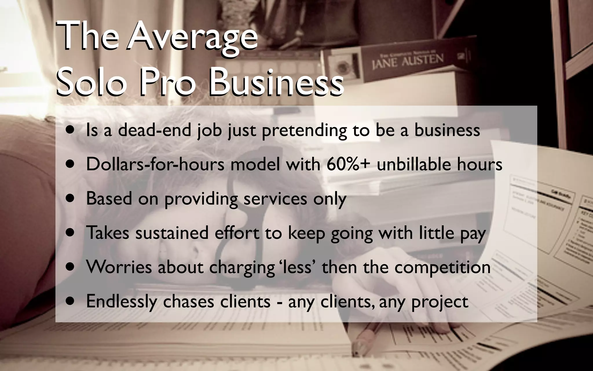 • Is a dead-end job just pretending to be a business
• Dollars-for-hours model with 60%+ unbillable hours
• Based on providing services only
• Takes sustained effort to keep going with little pay
• Worries about charging ‘less’ then the competition
• Endlessly chases clients - any clients, any project
The Average
Solo Pro Business
The Average
Solo Pro Business
 