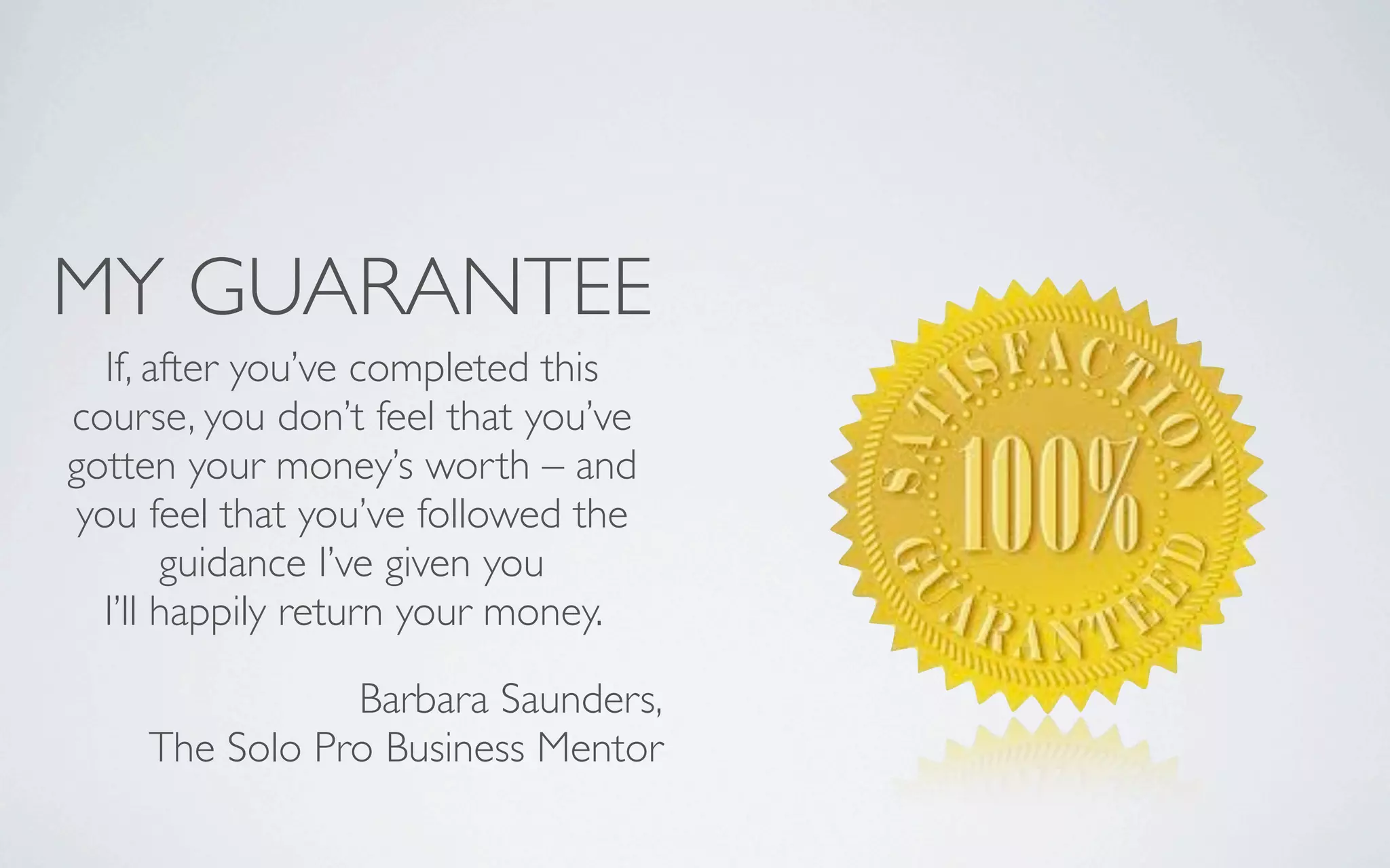 MY GUARANTEE
If, after you’ve completed this
course, you don’t feel that you’ve
gotten your money’s worth – and
you feel that you’ve followed the
guidance I’ve given you
I’ll happily return your money.
Barbara Saunders,
The Solo Pro Business Mentor
 