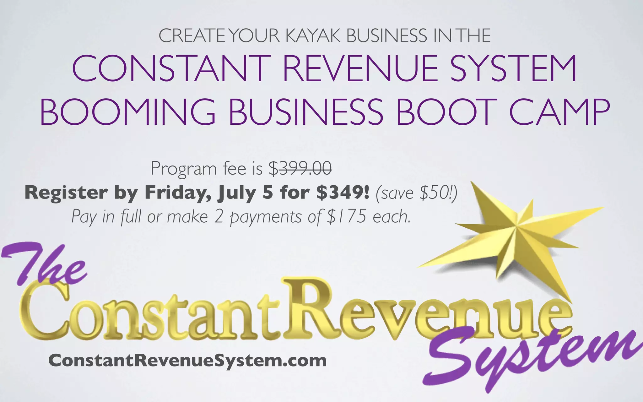 CREATEYOUR KAYAK BUSINESS INTHE
CONSTANT REVENUE SYSTEM
BOOMING BUSINESS BOOT CAMP
Program fee is $399.00
Register by Friday, July 5 for $349! (save $50!)
Pay in full or make 2 payments of $175 each.
ConstantRevenueSystem.com
 