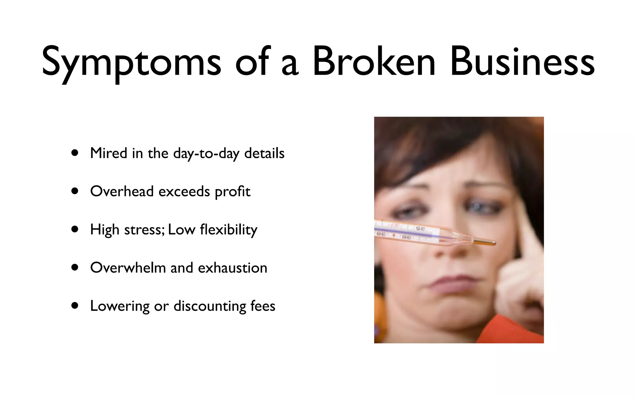 Symptoms of a Broken Business
• Mired in the day-to-day details
• Overhead exceeds proﬁt
• High stress; Low ﬂexibility
• Overwhelm and exhaustion
• Lowering or discounting fees
 