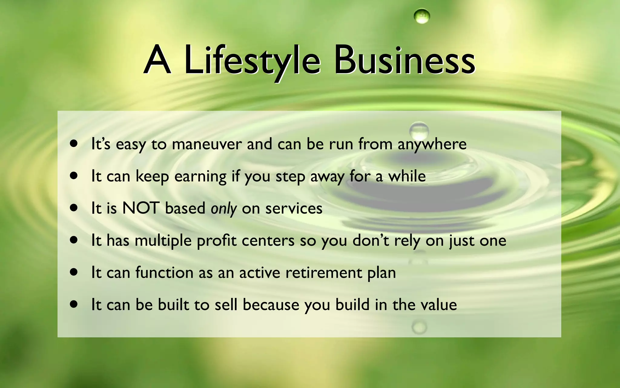 A Lifestyle Business
• It’s easy to maneuver and can be run from anywhere
• It can keep earning if you step away for a while
• It is NOT based only on services
• It has multiple proﬁt centers so you don’t rely on just one
• It can function as an active retirement plan
• It can be built to sell because you build in the value
A Lifestyle Business
 
