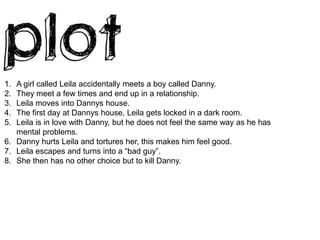 A girl called Leila accidentally meets a boy called Danny.They meet a few times and end up in a relationship.Leila moves into Dannys house.The first day at Dannys house, Leila gets locked in a dark room. Leila is in love with Danny, but he does not feel the same way as he has mental problems.Danny hurts Leila and tortures her, this makes him feel good.Leila escapes and turns into a “bad guy”.She then has no other choice but to kill Danny.