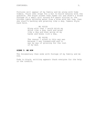 CONTINUED: 2.
Pictures will appear of my family and me along with home
videos. Voice over stops for a bit to build tension with the
audience. The black screen then fades out and show’s a blued
footage of a small girl around 8-9 years sitting at the
kitchen table drinking water from a blow with her tug, then
she start’s barking and growling like a dog. Camera style
hand held.
MY VOICE
Along with that I would drink my
drink like a dog, bark and growl
like a dog and even going on my
hands and knees lick a dog.
MY VOICE
The reason I acted in this way was
because I was traumatized and it
was my way of grieving for the lost
of my dad.
SCENE 5: ME NOW
The Documentary then ends with footage of my family and me
now.
Fade to black, writting appears thank everyone for the help
in the credits.
 