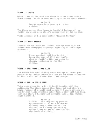 SCENE 1: CRASH
Quick flash of car with the sound of a car crash then a
black screen. An Voice over start up still on black screen.
MY VOICE
Twelve years have gone by with out
a dad...
The black screen then jumps to handheld footage of my
family now along with photo’s appear with my dad in them.
Title appears in big bold letter ’Trapped No More’
SCENE 2: WHAT HAPPEN
Explain how my Daddy was killed, footage fade to black
screen with newspaper clippings appearing of the tragec
accident.
MY VOICE
A car accident kill him in Sri
Lanka the year of 1999 and that’s
when my family’s life was going to
change, including me for the
worst...
SCENE 3 INT: WHAT I WAS LIKE
The scence the cuts to very clear footage of indevigual
people of my family taking on a one to one bases interview
of what I was really like when I was younger.
SCENE 4 INT: A DOG’S LIFE
Voice over stops for a bit to build tension with the
audicence. The black screen then fades out and show’s a
blued footage of a small girl around 8-9 years sitting at
the kitchen table drinking water from a blow with her tung,
then she start’s barking and growling like a dog. Camera
style handheld.
MY VOICE
I acted like a dog for my year on
my childhood life, this is due to
my being very tramatised for the
accided. As a therapised told my
mother I was my way of greaving for
the death of my dad...
(CONTINUED)
 