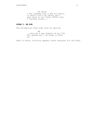 CONTINUED: 2.
MY VOICE
I was trapped like a dog for years,
it wasn’t until my family and I
went back to sir lanka (2004) that
I started closer...
SCENE 5: ME NOW
The Documentary then ends with me saysing
ME
...And now a new chapter of my life
has opened and I am ready to move
on.
Fade to black, writting appears thank everyone for the help.
 