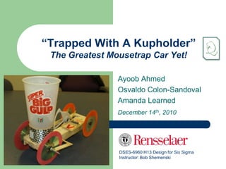 “Trapped With A Kupholder”
 The Greatest Mousetrap Car Yet!

                Ayoob Ahmed
                Osvaldo Colon-Sandoval
                Amanda Learned
                December 14th, 2010




                DSES-6960 H13 Design for Six Sigma
                Instructor: Bob Shemenski
 