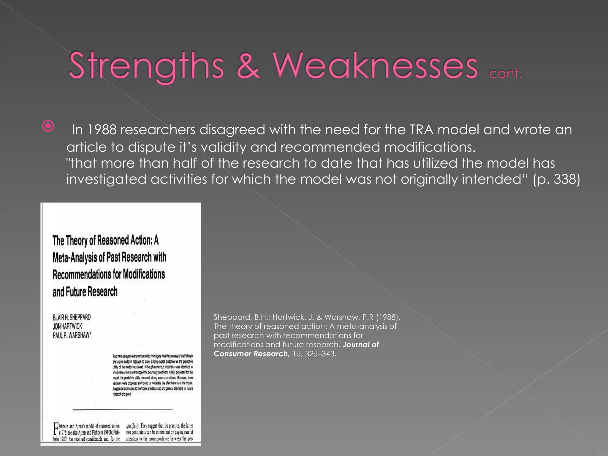 In 1988 researchers disagreed with the need for the TRA model and wrote an article to dispute it’s validity and recommended modifications. "that more than half of the research to date that has utilized the model has investigated activities for which the model was not originally intended“ (p. 338) Sheppard, B.H.; Hartwick, J. & Warshaw, P.R (1988). The theory of reasoned action: A meta-analysis of past research with recommendations for modifications and future research.  Journal of Consumer Research,  15, 325–343. 
