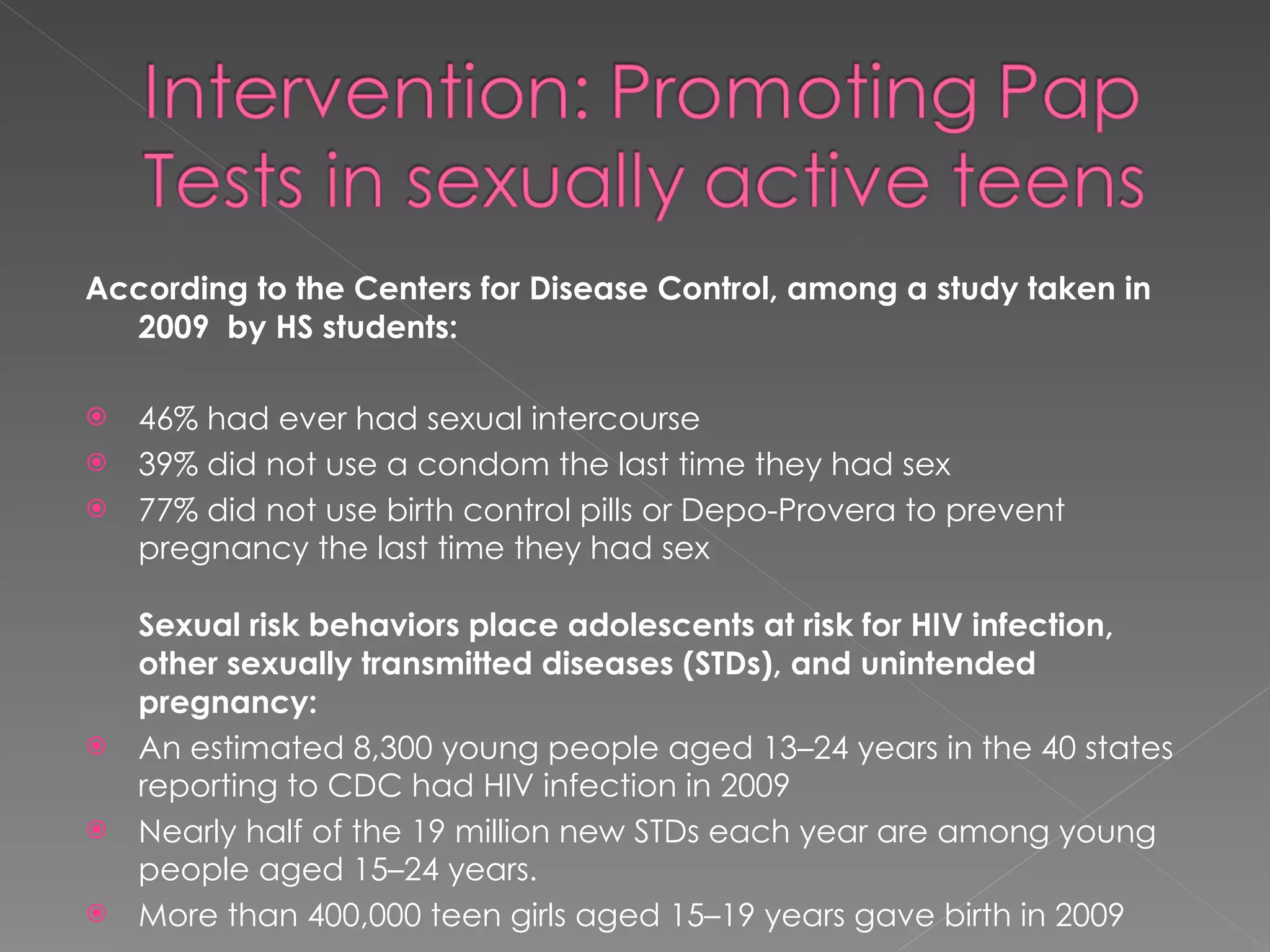 According to the Centers for Disease Control, among a study taken in 2009  by HS students: 46% had ever had sexual intercourse  39% did not use a condom the last time they had sex 77% did not use birth control pills or Depo-Provera to prevent pregnancy the last time they had sex Sexual risk behaviors place adolescents at risk for HIV infection, other sexually transmitted diseases (STDs), and unintended pregnancy:  An estimated 8,300 young people aged 13–24 years in the 40 states reporting to CDC had HIV infection in 2009 Nearly half of the 19 million new STDs each year are among young people aged 15–24 years. More than 400,000 teen girls aged 15–19 years gave birth in 2009  