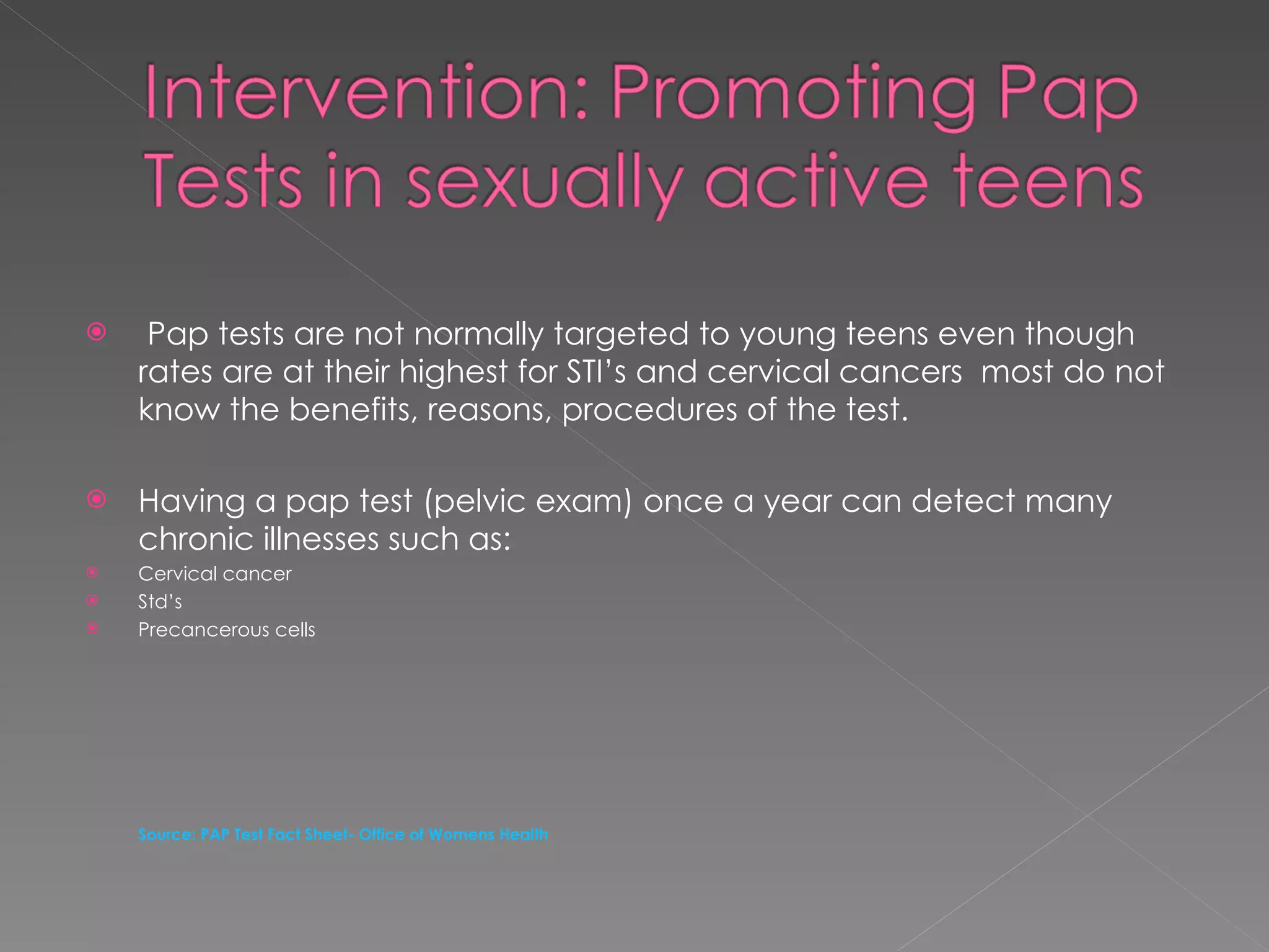 Pap tests are not normally targeted to young teens even though  rates are at their highest for STI’s and cervical cancers  most do not know the benefits, reasons, procedures of the test. Having a pap test (pelvic exam) once a year can detect many chronic illnesses such as: Cervical cancer Std’s Precancerous cells Source: PAP Test Fact Sheet- Office of Womens Health 